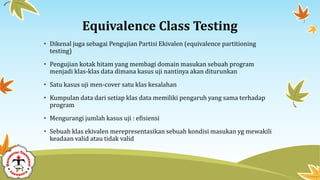 Equivalence Class Testing
• Dikenal juga sebagai Pengujian Partisi Ekivalen (equivalence partitioning
testing)
• Pengujian kotak hitam yang membagi domain masukan sebuah program
menjadi klas-klas data dimana kasus uji nantinya akan diturunkan
• Satu kasus uji men-cover satu klas kesalahan
• Kumpulan data dari setiap klas data memiliki pengaruh yang sama terhadap
program
• Mengurangi jumlah kasus uji : efisiensi
• Sebuah klas ekivalen merepresentasikan sebuah kondisi masukan yg mewakili
keadaan valid atau tidak valid
 