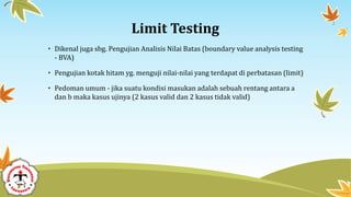 Limit Testing
• Dikenal juga sbg. Pengujian Analisis Nilai Batas (boundary value analysis testing
- BVA)
• Pengujian kotak hitam yg. menguji nilai-nilai yang terdapat di perbatasan (limit)
• Pedoman umum - jika suatu kondisi masukan adalah sebuah rentang antara a
dan b maka kasus ujinya (2 kasus valid dan 2 kasus tidak valid)
 