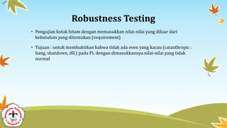 Robustness Testing
• Pengujian kotak hitam dengan memasukkan nilai-nilai yang diluar dari
kebutuhan yang ditentukan (requirement)
• Tujuan : untuk membuktikan bahwa tidak ada even yang kacau (catasthropic :
hang, shutdown, dll.) pada PL dengan dimasukkannya nilai-nilai yang tidak
normal
 