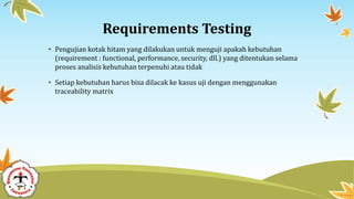 Requirements Testing
• Pengujian kotak hitam yang dilakukan untuk menguji apakah kebutuhan
(requirement : functional, performance, security, dll.) yang ditentukan selama
proses analisis kebutuhan terpenuhi atau tidak
• Setiap kebutuhan harus bisa dilacak ke kasus uji dengan menggunakan
traceability matrix
 