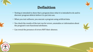 Definition
• Testing is intended to show that a program does what it is intended to do and to
discover program defects before it is put into use.
• When you test software, you execute a program using artificial data.
• You check the results of the test run for errors, anomalies or information about
the program’s non-functional attributes.
• Can reveal the presence of errors NOT their absence.
 