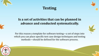 Testing
Is a set of activities that can be planned in
advance and conducted systematically.
For this reason a template for software testing—a set of steps into
which you can place specific test case design techniques and testing
methods—should be defined for the software process.
 