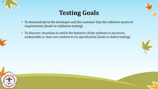 Testing Goals
• To demonstrate to the developer and the customer that the software meets its
requirements (leads to validation testing)
• To discover situations in which the behavior of the software is incorrect,
undesirable or does not conform to its specification (leads to defect testing)
 
