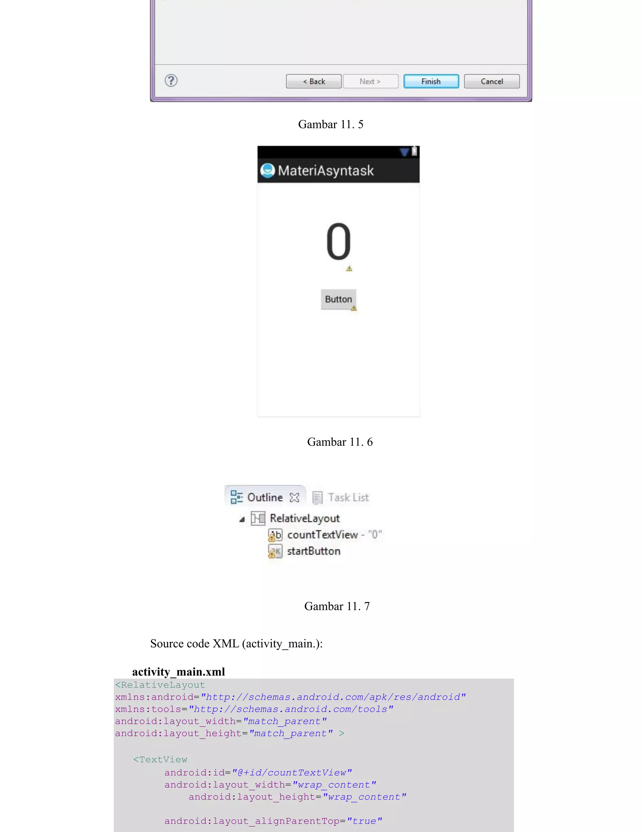 Gambar 11. 5
Gambar 11. 6
Gambar 11. 7
Source code XML (activity_main.):
activity_main.xml
<RelativeLayout
xmlns:android="http://schemas.android.com/apk/res/android"
xmlns:tools="http://schemas.android.com/tools"
android:layout_width="match_parent"
android:layout_height="match_parent" >
<TextView
android:id="@+id/countTextView"
android:layout_width="wrap_content"
android:layout_height="wrap_content"
android:layout_alignParentTop="true"
 