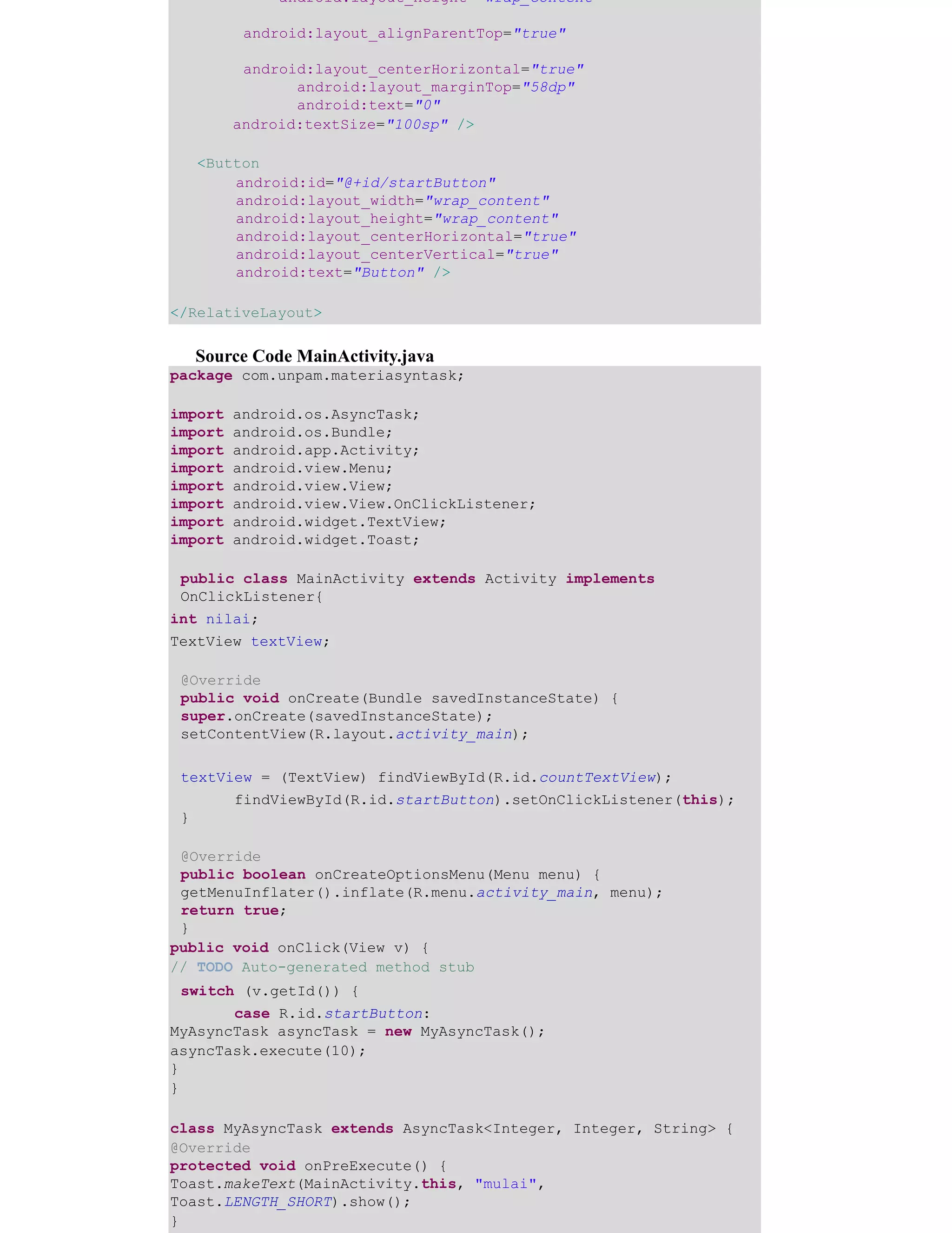 android:layout_height="wrap_content"
android:layout_alignParentTop="true"
android:layout_centerHorizontal="true"
android:layout_marginTop="58dp"
android:text="0"
android:textSize="100sp" />
<Button
android:id="@+id/startButton"
android:layout_width="wrap_content"
android:layout_height="wrap_content"
android:layout_centerHorizontal="true"
android:layout_centerVertical="true"
android:text="Button" />
</RelativeLayout>
Source Code MainActivity.java
package com.unpam.materiasyntask;
import android.os.AsyncTask;
import android.os.Bundle;
import android.app.Activity;
import android.view.Menu;
import android.view.View;
import android.view.View.OnClickListener;
import android.widget.TextView;
import android.widget.Toast;
public class MainActivity extends Activity implements
OnClickListener{
int nilai;
TextView textView;
@Override
public void onCreate(Bundle savedInstanceState) {
super.onCreate(savedInstanceState);
setContentView(R.layout.activity_main);
textView = (TextView) findViewById(R.id.countTextView); ​
​findViewById(R.id.startButton).setOnClickListener(this);
}
@Override
public boolean onCreateOptionsMenu(Menu menu) {
getMenuInflater().inflate(R.menu.activity_main, menu);
return true;
}
public void onClick(View v) {
// TODO Auto-generated method stub
switch (v.getId()) { ​
​case R.id.startButton:
MyAsyncTask asyncTask = new MyAsyncTask();
asyncTask.execute(10);
}
}
class MyAsyncTask extends AsyncTask<Integer, Integer, String> {
@Override
protected void onPreExecute() {
Toast.makeText(MainActivity.this, "mulai",
Toast.LENGTH_SHORT).show();
}
 