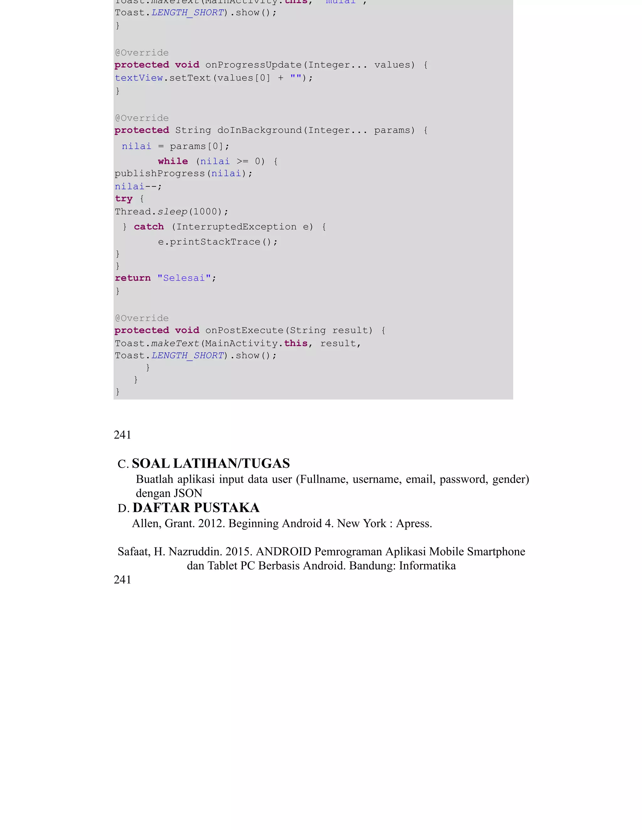 Toast.makeText(MainActivity.this, "mulai",
Toast.LENGTH_SHORT).show();
}
@Override
protected void onProgressUpdate(Integer... values) {
textView.setText(values[0] + "");
}
@Override
protected String doInBackground(Integer... params) {
nilai = params[0]; ​ ​
​while (nilai >= 0) {
publishProgress(nilai);
nilai--;
try {
Thread.sleep(1000);
} catch (InterruptedException e) { ​ ​ ​ ​
​e.printStackTrace();
}
}
return "Selesai";
}
@Override
protected void onPostExecute(String result) {
Toast.makeText(MainActivity.this, result,
Toast.LENGTH_SHORT).show();
}
}
}
​
241
C. SOAL LATIHAN/TUGAS
Buatlah aplikasi input data user (Fullname, username, email, password, gender)
dengan JSON ​
D. DAFTAR PUSTAKA
Allen, Grant. 2012. Beginning Android 4. New York : Apress.
Safaat, H. Nazruddin. 2015. ANDROID Pemrograman Aplikasi Mobile Smartphone
dan Tablet PC Berbasis Android. Bandung: Informatika
241
 