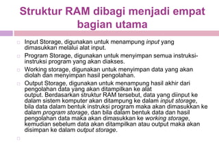 Struktur RAM dibagi menjadi empat
           bagian utama
   Input Storage, digunakan untuk menampung input yang
    dimasukkan melalui alat input.
   Program Storage, digunakan untuk menyimpan semua instruksi-
    instruksi program yang akan diakses.
   Working storage, digunakan untuk menyimpan data yang akan
    diolah dan menyimpan hasil pengolahan.
   Output Storage, digunakan untuk menampung hasil akhir dari
    pengolahan data yang akan ditampilkan ke alat
    output. Berdasarkan struktur RAM tersebut, data yang diinput ke
    dalam sistem komputer akan ditampung ke dalam input storage,
    bila data dalam bentuk instruksi program maka akan dimasukkan ke
    dalam program storage, dan bila dalam bentuk data dan hasil
    pengolahan data maka akan dimasukkan ke working storage,
    kemudian sebelum data akan ditampilkan atau output maka akan
    disimpan ke dalam output storage.

 