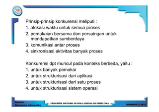 Prinsip-prinsip konkurensi meliputi :
1. alokasi waktu untuk semua proses
2. pemakaian bersama dan persaingan untuk
   mendapatkan sumberdaya
3. komunikasi antar proses
4. sinkronisasi aktivitas banyak proses

Konkurensi dpt muncul pada konteks berbeda, yaitu :
1. untuk banyak pemakai
2. untuk strukturisasi dari aplikasi
3. untuk strukturisasi dari satu proses
4. untuk strukturisasi sistem operasi
 