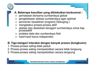 A. Beberapa kesulitan yang ditimbulkan konkurensi :
     » pemakaian bersama sumberdaya global
     » pengelolaaan alokasi sumberdaya agar optimal
     » pencarian kesalahan program( Debuging )
     » mengetahui proses-proses aktif
     » alokasi dan dealokasi beragam sumberdaya untuk tiap
         prosesaktif
     » proteksi data dan sumberdaya fisik
     » hasil-hasil harus independen

B. Tiga katagori interaksi dengan banyak proses (kongkuren)
1. Proses-proses saling tidak peduli
2. Proses-proses saling mempedulikan secara tidak langsung
3. Proses-proses saling mempedulikan secara langsung
 