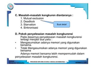 C. Masalah-masalah kongkuren diantaranya :
    1. Mutual exclusion
    2. Deadlock
    3. Starvation            Buat detail
    4. Sinkronisasi

D. Pokok penyelesaian masalah kongkurensi
    Pada dasarnya penyelesaian masalah kongkurensi
    terbagi menjadi dua yaitu :
•   Mengasumsikan adanya memori yang digunakan
    bersama.
•   Tidak Mengasumsikan adanya memori yang digunakan
    bersama
    Adanya memori bersama lebih mempermudah dalam
penyelesaian masalah kongkurensi.
 