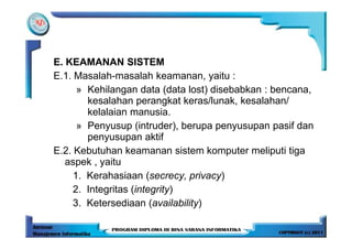 E. KEAMANAN SISTEM
E.1. Masalah-masalah keamanan, yaitu :
      » Kehilangan data (data lost) disebabkan : bencana,
        kesalahan perangkat keras/lunak, kesalahan/
        kelalaian manusia.
      » Penyusup (intruder), berupa penyusupan pasif dan
        penyusupan aktif
E.2. Kebutuhan keamanan sistem komputer meliputi tiga
   aspek , yaitu
     1. Kerahasiaan (secrecy, privacy)
     2. Integritas (integrity)
     3. Ketersediaan (availability)
 