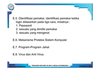 E.5. Otentifikasi pemakai, identifikasi pemakai ketika
  login didasarkan pada tiga cara, misalnya :
  1. Password
  2. sesuatu yang dimiliki pemakai
  3. sesuatu yang mengenai

E.6. Mekanisme Proteksi Sistem Komputer

E.7. Program-Program Jahat

E.8. Virus dan Anti Virus
 