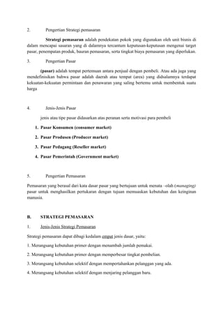 2. Pengertian Strategi pemasaran 
Strategi pemasaran adalah pendekatan pokok yang digunakan oleh unit bisnis di 
dalam mencapai sasaran yang di dalamnya tercantum keputusan-keputusan mengenai target 
pasar, penempatan produk, bauran pemasaran, serta tingkat biaya pemasaran yang diperlukan. 
3. Pengertian Pasar 
(pasar) adalah tempat pertemuan antara penjual dengan pembeli. Atau ada juga yang 
mendefinisikan bahwa pasar adalah daerah atau tempat (area) yang didsalamnya terdapat 
kekuatan-kekuatan permintaan dan penawaran yang saling bertemu untuk membentuk suatu 
harga 
4. Jenis-Jenis Pasar 
jenis atau tipe pasar didasarkan atas peranan serta motivasi para pembeli 
1. Pasar Konsumen (consumer market) 
2. Pasar Produsen (Producer market) 
3. Pasar Pedagang (Reseller market) 
4. Pasar Pemerintah (Government market) 
5. Pengertian Pemasaran 
Pemasaran yang berasal dari kata dasar pasar yang bertujuan untuk menata –olah (managing) 
pasar untuk menghasilkan pertukaran dengan tujuan memuaskan kebutuhan dan keinginan 
manusia. 
B. STRATEGI PEMASARAN 
1. Jenis-J enis Strategi Pemasaran 
Strategi pemasaran dapat dibagi kedalam empat jenis dasar, yaitu: 
1. Merangsang kebutuhan primer dengan menambah jumlah pemakai. 
2. Merangsang kebutuhan primer dengan memperbesar tingkat pembelian. 
3. Merangsang kebutuhan selektif dengan mempertahankan pelanggan yang ada. 
4. Merangsang kebutuhan selektif dengan menjaring pelanggan baru. 
 