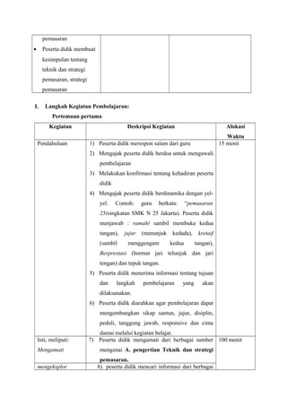 pemasaran 
· Peserta didik membuat 
kesimpulan tentang 
teknik dan strategi 
pemasaran, strategi 
pemasaran 
I. Langkah Kegiatan Pembelajaran: 
Pertemuan pertama 
Kegiatan Deskripsi Kegiatan Alokasi 
Waktu 
Pendahuluan 1) Peserta didik merespon salam dari guru 
2) Mengajak peserta didik berdoa untuk mengawali 
pembelajaran 
3) Melakukan konfirmasi tentang kehadiran peserta 
didik 
4) Mengajak peserta didik berdinamika dengan yel-yel. 
Contoh: guru berkata: “pemasaran 
25(singkatan SMK N 25 Jakarta). Peserta didik 
menjawab : ramah( sambil membuka kedua 
tangan), jujur (menunjuk kedada), kretaif 
(sambil menggengam kedua tangan), 
Berprestasi (hormat jari telunjuk dan jari 
tengan) dan tepuk tangan. 
5) Peserta didik menerima informasi tentang tujuan 
dan langkah pembelajaran yang akan 
dilaksanakan. 
6) Peserta didik diarahkan agar pembelajaran dapat 
mengembangkan sikap santun, jujur, disiplin, 
peduli, tanggung jawab, responsive dan cinta 
damai melalui kegiatan belajar. 
15 menit 
Inti, meliputi: 
Mengamati 
7) Peserta didik mengamati dari berbagai sumber 
mengenai A. pengertian Teknik dan strategi 
pemasaran. 
100 menit 
mengeksplor 8) peserta didik mencari informasi dari berbagai 
 