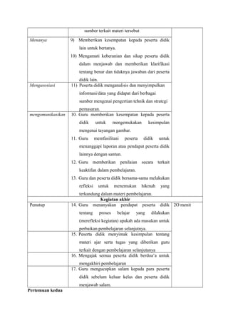 sumber terkait materi tersebut 
Menanya 9) Memberikan kesempatan kepada peserta didik 
lain untuk bertanya. 
10) Mengamati keberanian dan sikap peserta didik 
dalam menjawab dan memberikan klarifikasi 
tentang benar dan tidaknya jawaban dari peserta 
didik lain. 
Mengasosiasi 11) Peserta didik menganalisis dan menyimpulkan 
informasi/data yang didapat dari berbagai 
sumber mengenai pengertian tehnik dan strategi 
pemasaran. 
mengomunikasikan 10. Guru memberikan kesempatan kepada peserta 
didik untuk mengemukakan kesimpulan 
mengenai tayangan gambar. 
11. Guru memfasilitasi peserta didik untuk 
menanggapi laporan atau pendapat peserta didik 
lainnya dengan santun. 
12. Guru memberikan penilaian secara terkait 
keaktifan dalam pembelajaran. 
13. Guru dan peserta didik bersama-sama melakukan 
refleksi untuk menemukan hikmah yang 
terkandung dalam materi pembelajaran. 
Kegiatan akhir 
Penutup 14. Guru menanyakan pendapat peserta didik 
tentang proses belajar yang dilakukan 
(merefleksi kegiatan) apakah ada masukan untuk 
perbaikan pembelajaran selanjutnya. 
2O menit 
15. Peserta didik menyimak kesimpulan tentang 
materi ajar serta tugas yang diberikan guru 
terkait dengan pembelajaran selanjutanya 
16. Mengajak semua peserta didik berdoa’a untuk 
mengakhiri pembelajaran 
17. Guru mengucapkan salam kepada para peserta 
didik sebelum keluar kelas dan peserta didik 
menjawab salam. 
Pertemuan kedua 
 