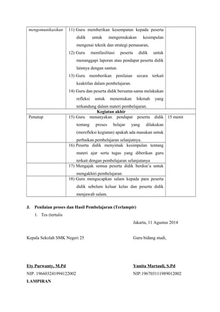 mengomunikasikan 11) Guru memberikan kesempatan kepada peserta 
didik untuk mengemukakan kesimpulan 
mengenai teknik dan strategi pemasaran, 
12) Guru memfasilitasi peserta didik untuk 
menanggapi laporan atau pendapat peserta didik 
lainnya dengan santun. 
13) Guru memberikan penilaian secara terkait 
keaktifan dalam pembelajaran. 
14) Guru dan peserta didik bersama-sama melakukan 
refleksi untuk menemukan hikmah yang 
terkandung dalam materi pembelajaran. 
Kegiatan akhir 
Penutup 15) Guru menanyakan pendapat peserta didik 
tentang proses belajar yang dilakukan 
(merefleksi kegiatan) apakah ada masukan untuk 
perbaikan pembelajaran selanjutnya. 
15 menit 
16) Peserta didik menyimak kesimpulan tentang 
materi ajar serta tugas yang diberikan guru 
terkait dengan pembelajaran selanjutanya 
17) Mengajak semua peserta didik berdoa’a untuk 
mengakhiri pembelajaran 
18) Guru mengucapkan salam kepada para peserta 
didik sebelum keluar kelas dan peserta didik 
menjawab salam. 
J. Penilaian proses dan Hasil Pembelajaran (Terlampir) 
1. Tes (tertulis 
Jakarta, 11 Agustus 2014 
Kepala Sekolah SMK Negeri 25 Guru bidang studi, 
Ety Purwanty, M.Pd Yunita Martauli, S.Pd 
NIP. 196603241994122002 NIP.196703111989012002 
LAMPIRAN 
 