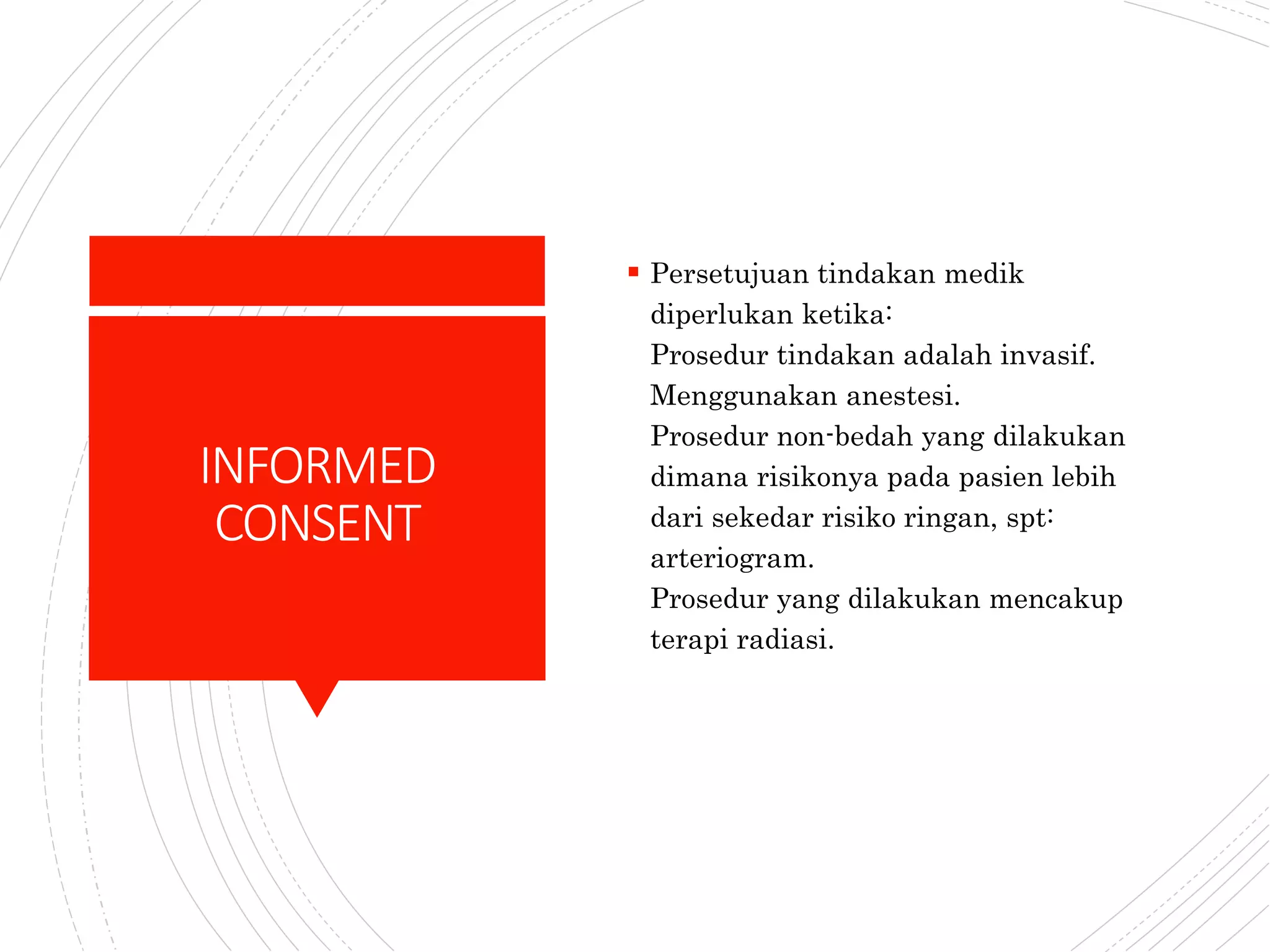 INFORMED
CONSENT
 Persetujuan tindakan medik
diperlukan ketika:
Prosedur tindakan adalah invasif.
Menggunakan anestesi.
Prosedur non-bedah yang dilakukan
dimana risikonya pada pasien lebih
dari sekedar risiko ringan, spt:
arteriogram.
Prosedur yang dilakukan mencakup
terapi radiasi.
 