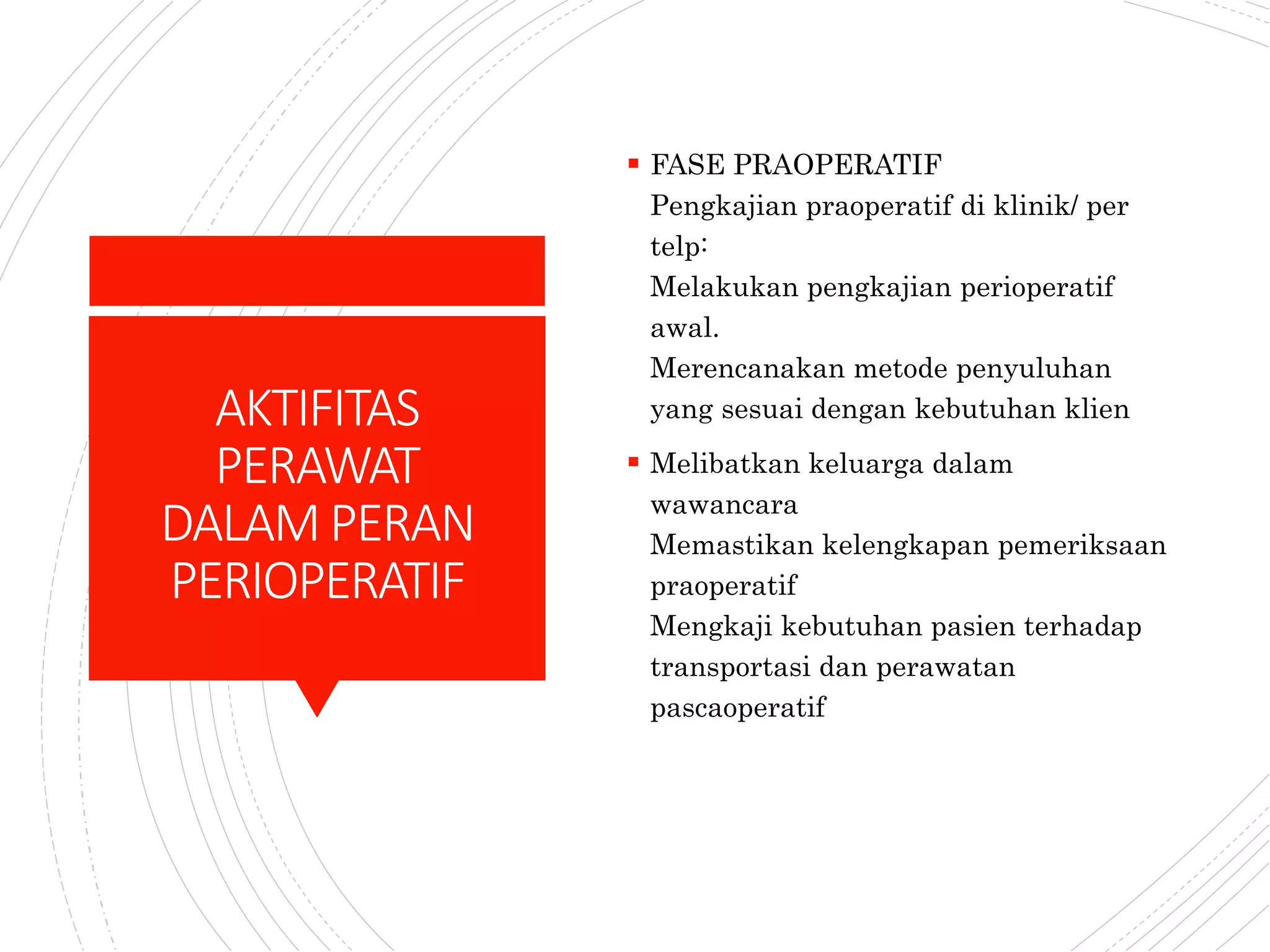 AKTIFITAS
PERAWAT
DALAMPERAN
PERIOPERATIF
 FASE PRAOPERATIF
Pengkajian praoperatif di klinik/ per
telp:
Melakukan pengkajian perioperatif
awal.
Merencanakan metode penyuluhan
yang sesuai dengan kebutuhan klien
 Melibatkan keluarga dalam
wawancara
Memastikan kelengkapan pemeriksaan
praoperatif
Mengkaji kebutuhan pasien terhadap
transportasi dan perawatan
pascaoperatif
 