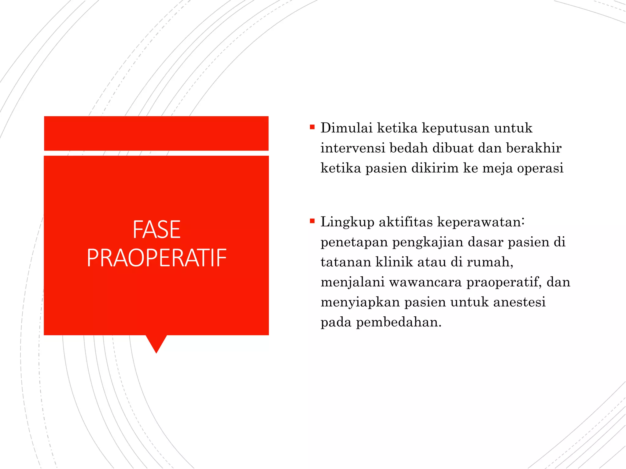 FASE
PRAOPERATIF
 Dimulai ketika keputusan untuk
intervensi bedah dibuat dan berakhir
ketika pasien dikirim ke meja operasi
 Lingkup aktifitas keperawatan:
penetapan pengkajian dasar pasien di
tatanan klinik atau di rumah,
menjalani wawancara praoperatif, dan
menyiapkan pasien untuk anestesi
pada pembedahan.
 
