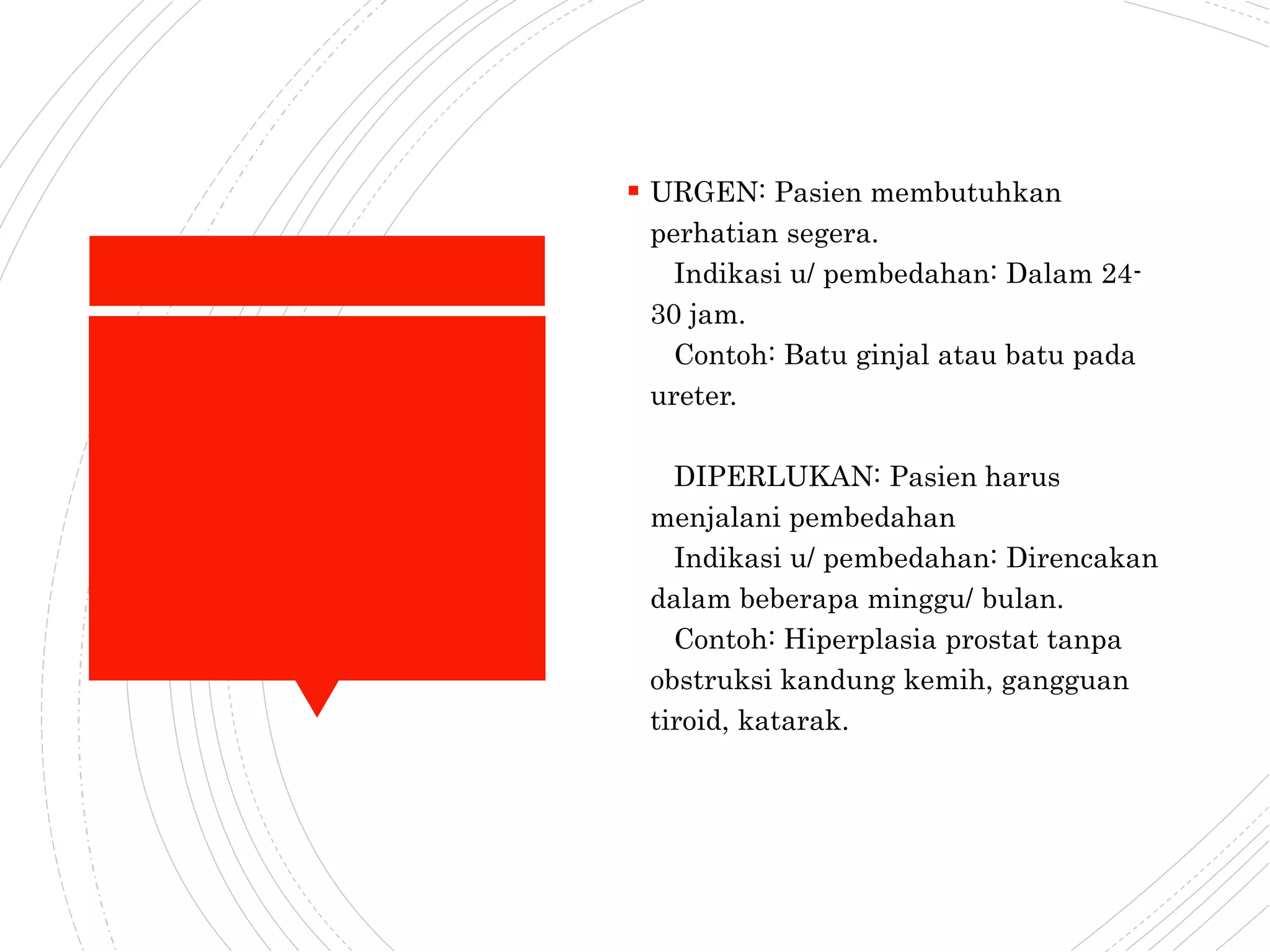  URGEN: Pasien membutuhkan
perhatian segera.
Indikasi u/ pembedahan: Dalam 24-
30 jam.
Contoh: Batu ginjal atau batu pada
ureter.
DIPERLUKAN: Pasien harus
menjalani pembedahan
Indikasi u/ pembedahan: Direncakan
dalam beberapa minggu/ bulan.
Contoh: Hiperplasia prostat tanpa
obstruksi kandung kemih, gangguan
tiroid, katarak.
 