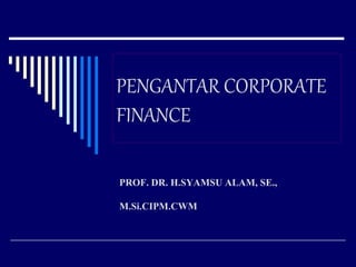 PENGANTAR CORPORATE
FINANCE
PROF. DR. H.SYAMSU ALAM, SE.,
M.Si.CIPM.CWM
 