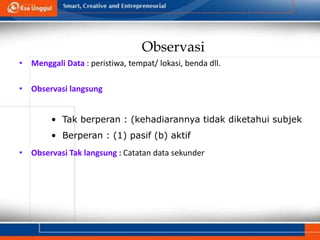Observasi
• Menggali Data : peristiwa, tempat/ lokasi, benda dll.
• Observasi langsung
• Observasi Tak langsung : Catatan data sekunder
• Tak berperan : (kehadiarannya tidak diketahui subjek
• Berperan : (1) pasif (b) aktif
 