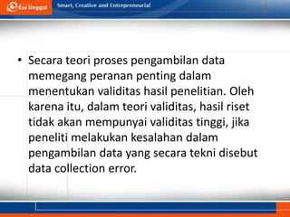 • Secara teori proses pengambilan data
memegang peranan penting dalam
menentukan validitas hasil penelitian. Oleh
karena itu, dalam teori validitas, hasil riset
tidak akan mempunyai validitas tinggi, jika
peneliti melakukan kesalahan dalam
pengambilan data yang secara tekni disebut
data collection error.
 