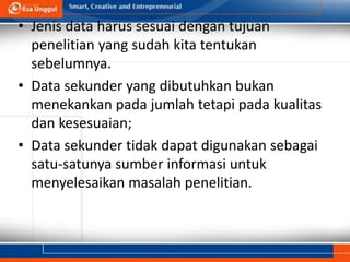 • Jenis data harus sesuai dengan tujuan
penelitian yang sudah kita tentukan
sebelumnya.
• Data sekunder yang dibutuhkan bukan
menekankan pada jumlah tetapi pada kualitas
dan kesesuaian;
• Data sekunder tidak dapat digunakan sebagai
satu-satunya sumber informasi untuk
menyelesaikan masalah penelitian.
 