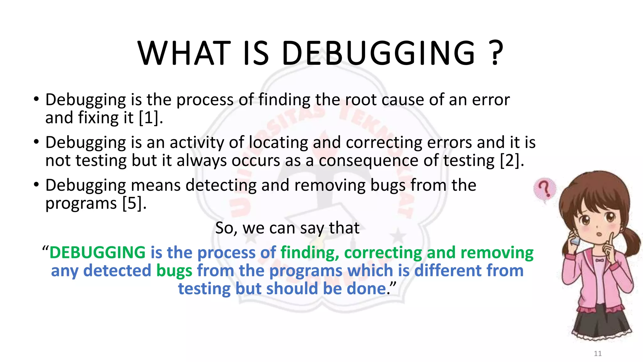 11
WHAT IS DEBUGGING ?
• Debugging is the process of finding the root cause of an error
and fixing it [1].
• Debugging is an activity of locating and correcting errors and it is
not testing but it always occurs as a consequence of testing [2].
• Debugging means detecting and removing bugs from the
programs [5].
So, we can say that
“DEBUGGING is the process of finding, correcting and removing
any detected bugs from the programs which is different from
testing but should be done.”
 