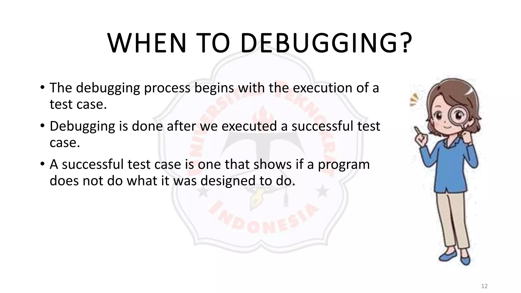 12
WHEN TO DEBUGGING?
• The debugging process begins with the execution of a
test case.
• Debugging is done after we executed a successful test
case.
• A successful test case is one that shows if a program
does not do what it was designed to do.
 