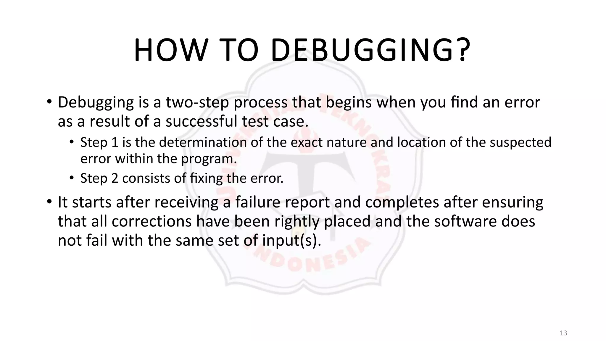 13
HOW TO DEBUGGING?
• Debugging is a two-step process that begins when you ﬁnd an error
as a result of a successful test case.
• Step 1 is the determination of the exact nature and location of the suspected
error within the program.
• Step 2 consists of ﬁxing the error.
• It starts after receiving a failure report and completes after ensuring
that all corrections have been rightly placed and the software does
not fail with the same set of input(s).
 