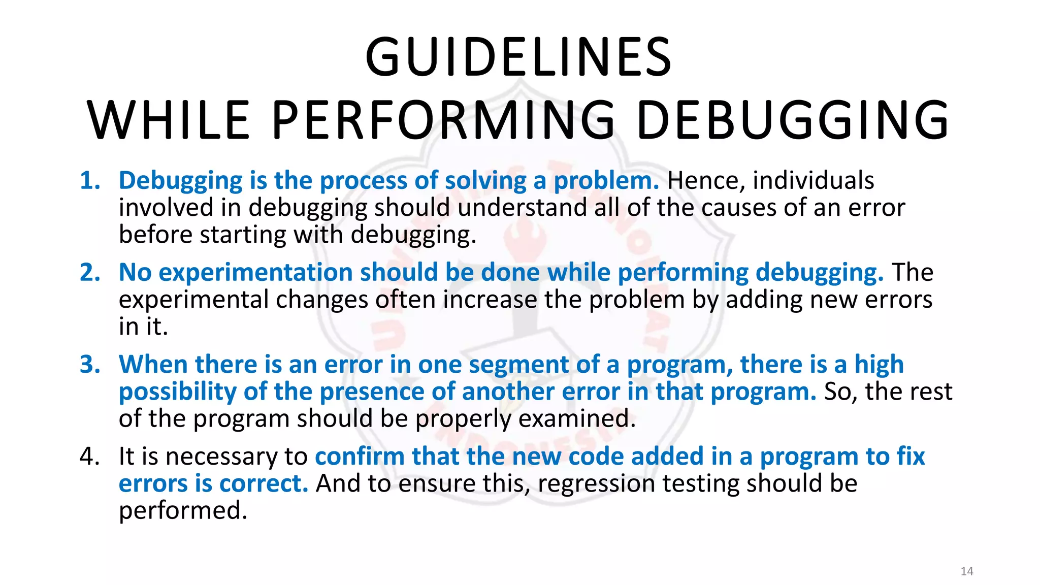 14
GUIDELINES
WHILE PERFORMING DEBUGGING
1. Debugging is the process of solving a problem. Hence, individuals
involved in debugging should understand all of the causes of an error
before starting with debugging.
2. No experimentation should be done while performing debugging. The
experimental changes often increase the problem by adding new errors
in it.
3. When there is an error in one segment of a program, there is a high
possibility of the presence of another error in that program. So, the rest
of the program should be properly examined.
4. It is necessary to confirm that the new code added in a program to fix
errors is correct. And to ensure this, regression testing should be
performed.
 