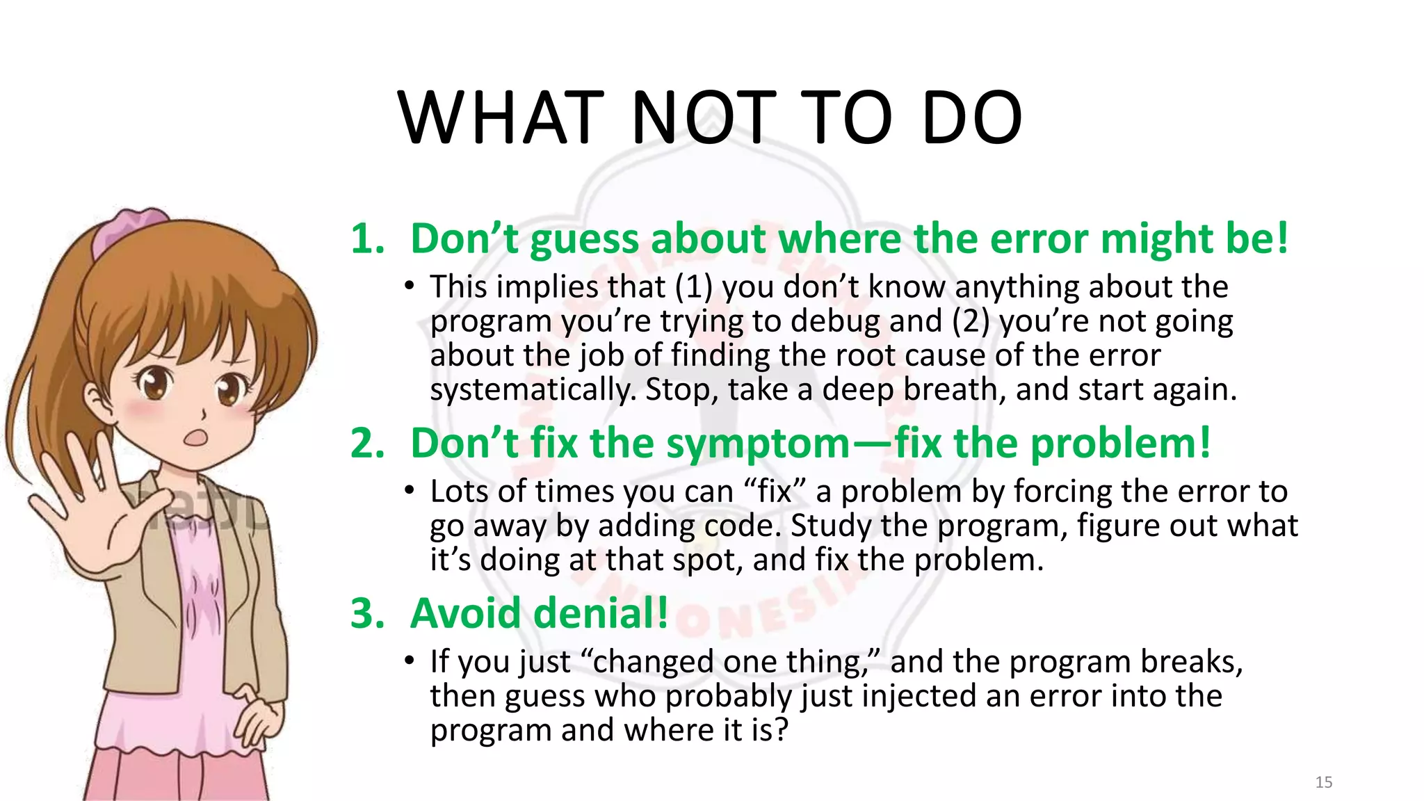 15
WHAT NOT TO DO
1. Don’t guess about where the error might be!
• This implies that (1) you don’t know anything about the
program you’re trying to debug and (2) you’re not going
about the job of finding the root cause of the error
systematically. Stop, take a deep breath, and start again.
2. Don’t fix the symptom—fix the problem!
• Lots of times you can “fix” a problem by forcing the error to
go away by adding code. Study the program, figure out what
it’s doing at that spot, and fix the problem.
3. Avoid denial!
• If you just “changed one thing,” and the program breaks,
then guess who probably just injected an error into the
program and where it is?
 