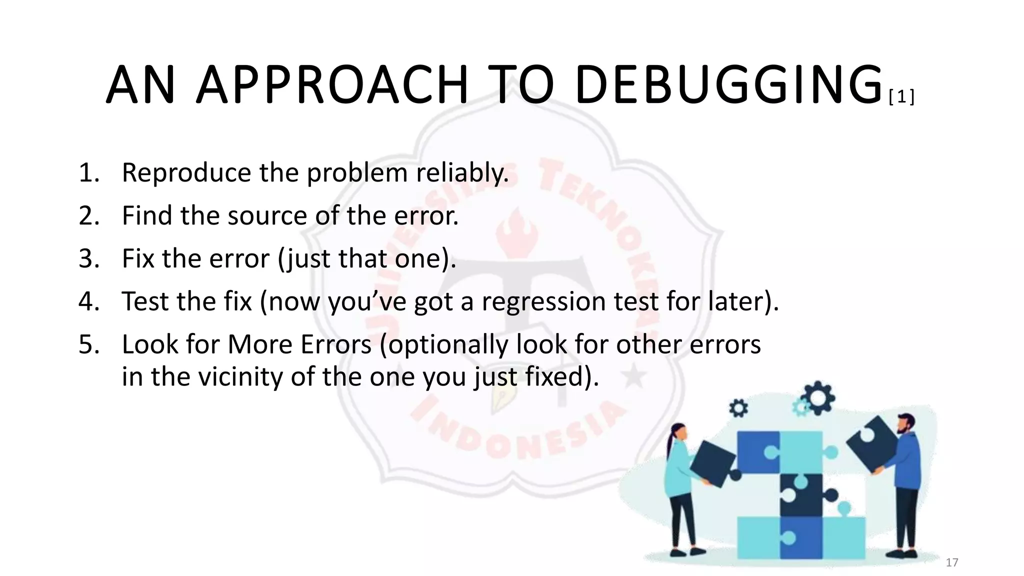 17
AN APPROACH TO DEBUGGING[ 1 ]
1. Reproduce the problem reliably.
2. Find the source of the error.
3. Fix the error (just that one).
4. Test the fix (now you’ve got a regression test for later).
5. Look for More Errors (optionally look for other errors
in the vicinity of the one you just fixed).
 