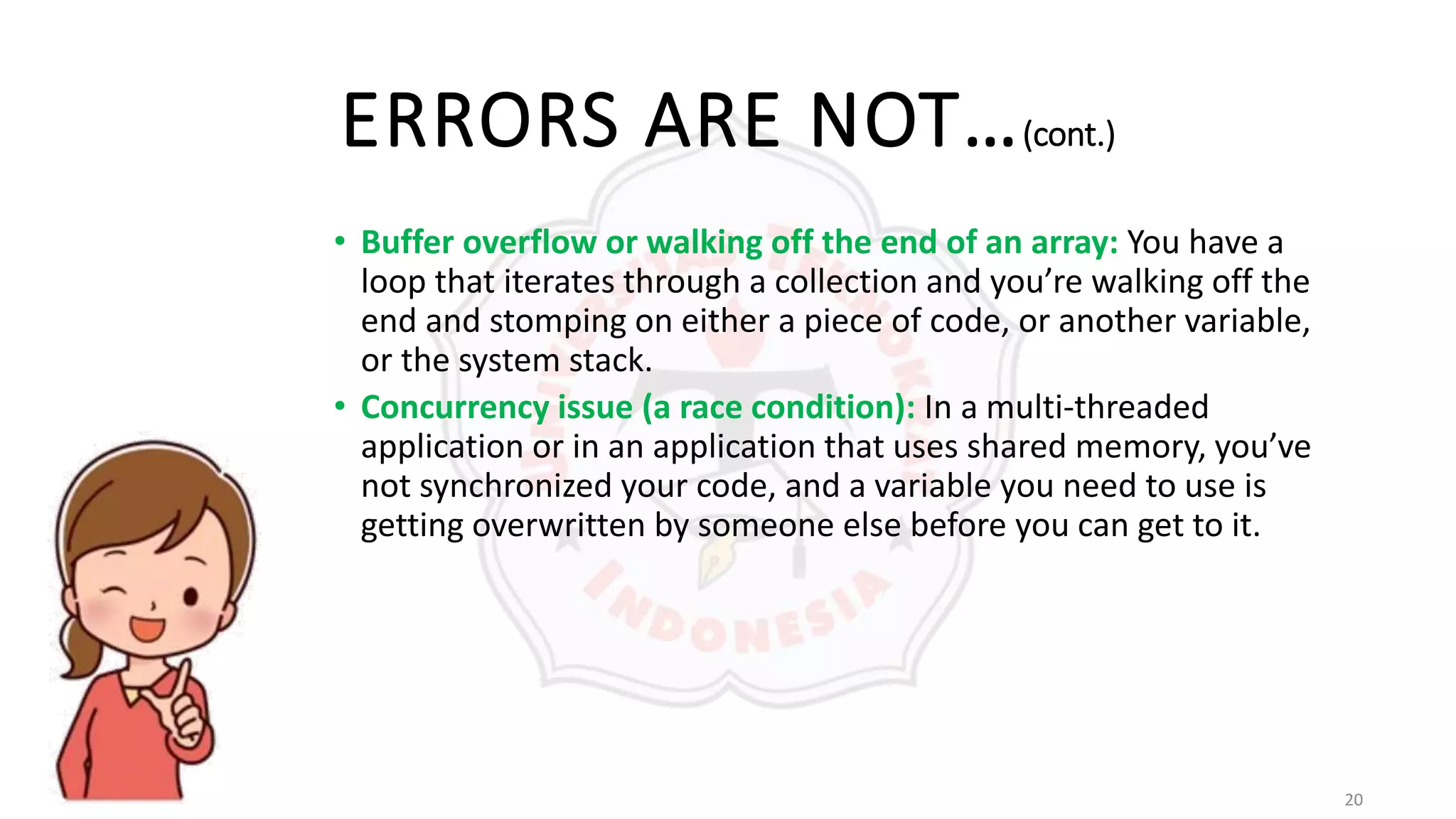 20
ERRORS ARE NOT…(cont.)
• Buffer overflow or walking off the end of an array: You have a
loop that iterates through a collection and you’re walking off the
end and stomping on either a piece of code, or another variable,
or the system stack.
• Concurrency issue (a race condition): In a multi-threaded
application or in an application that uses shared memory, you’ve
not synchronized your code, and a variable you need to use is
getting overwritten by someone else before you can get to it.
 
