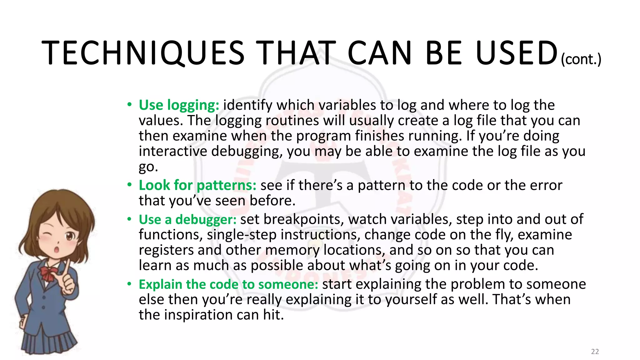 22
TECHNIQUES THAT CAN BE USED(cont.)
• Use logging: identify which variables to log and where to log the
values. The logging routines will usually create a log file that you can
then examine when the program finishes running. If you’re doing
interactive debugging, you may be able to examine the log file as you
go.
• Look for patterns: see if there’s a pattern to the code or the error
that you’ve seen before.
• Use a debugger: set breakpoints, watch variables, step into and out of
functions, single-step instructions, change code on the fly, examine
registers and other memory locations, and so on so that you can
learn as much as possible about what’s going on in your code.
• Explain the code to someone: start explaining the problem to someone
else then you’re really explaining it to yourself as well. That’s when
the inspiration can hit.
 