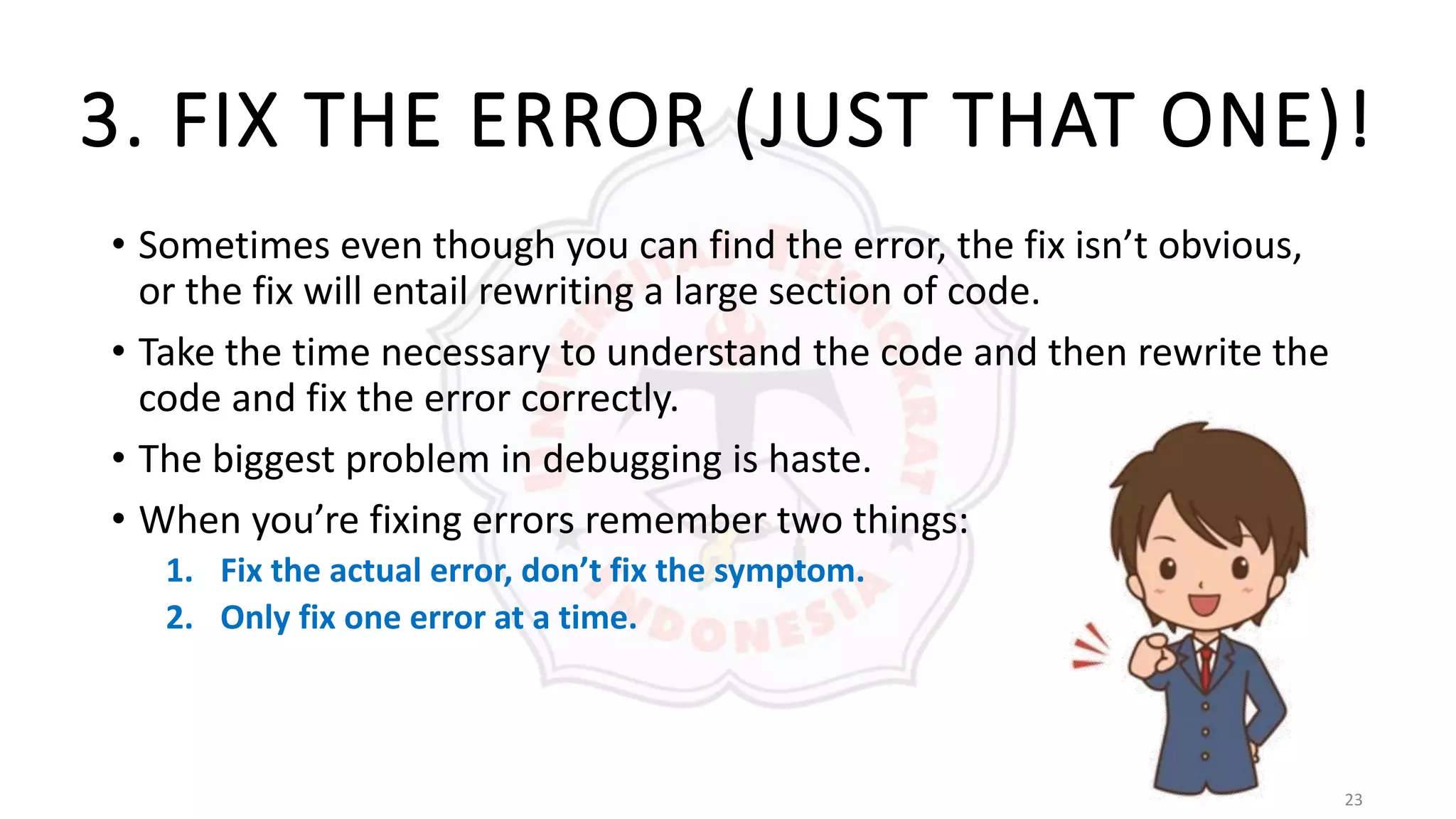 23
3. FIX THE ERROR (JUST THAT ONE)!
• Sometimes even though you can find the error, the fix isn’t obvious,
or the fix will entail rewriting a large section of code.
• Take the time necessary to understand the code and then rewrite the
code and fix the error correctly.
• The biggest problem in debugging is haste.
• When you’re fixing errors remember two things:
1. Fix the actual error, don’t fix the symptom.
2. Only fix one error at a time.
 