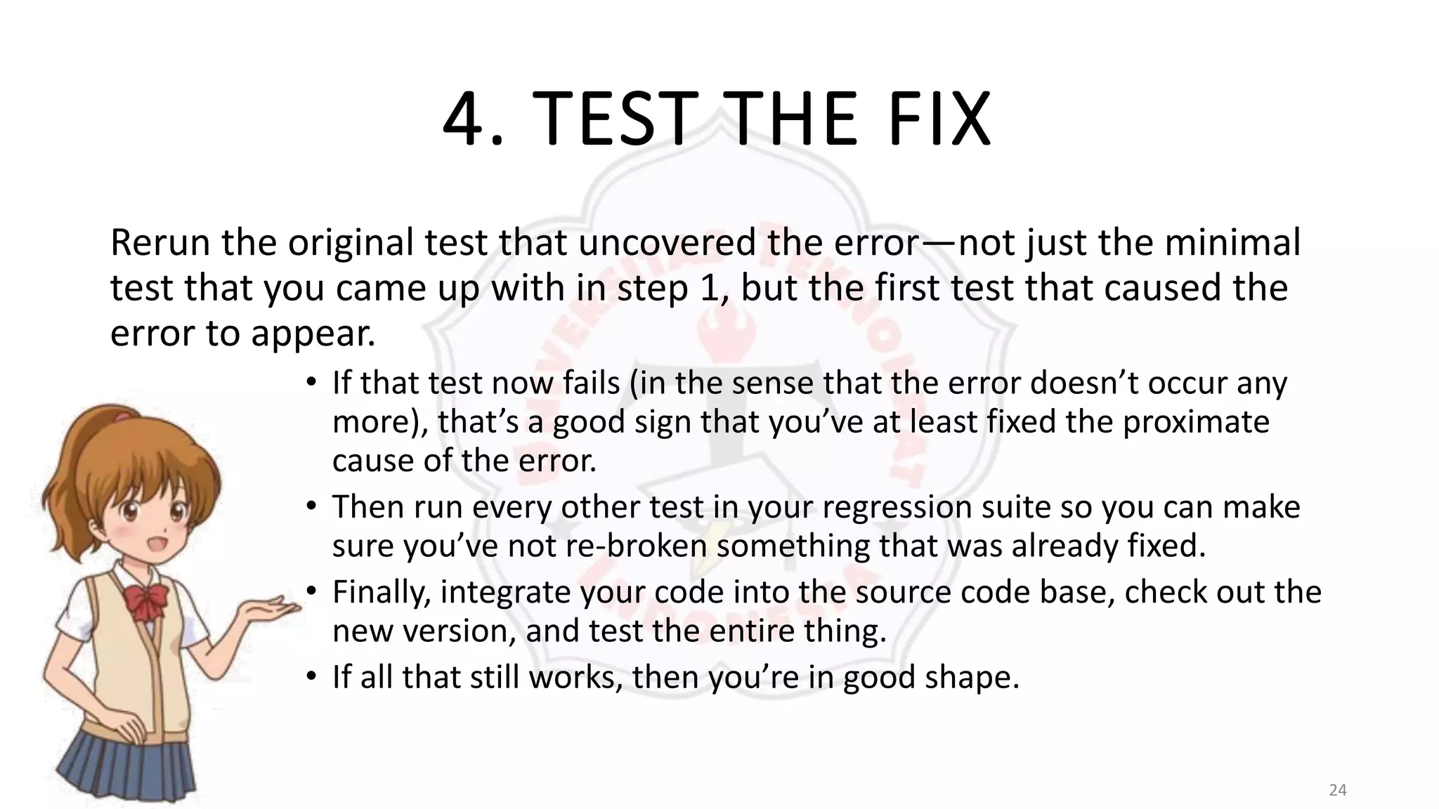 24
4. TEST THE FIX
Rerun the original test that uncovered the error—not just the minimal
test that you came up with in step 1, but the first test that caused the
error to appear.
• If that test now fails (in the sense that the error doesn’t occur any
more), that’s a good sign that you’ve at least fixed the proximate
cause of the error.
• Then run every other test in your regression suite so you can make
sure you’ve not re-broken something that was already fixed.
• Finally, integrate your code into the source code base, check out the
new version, and test the entire thing.
• If all that still works, then you’re in good shape.
 