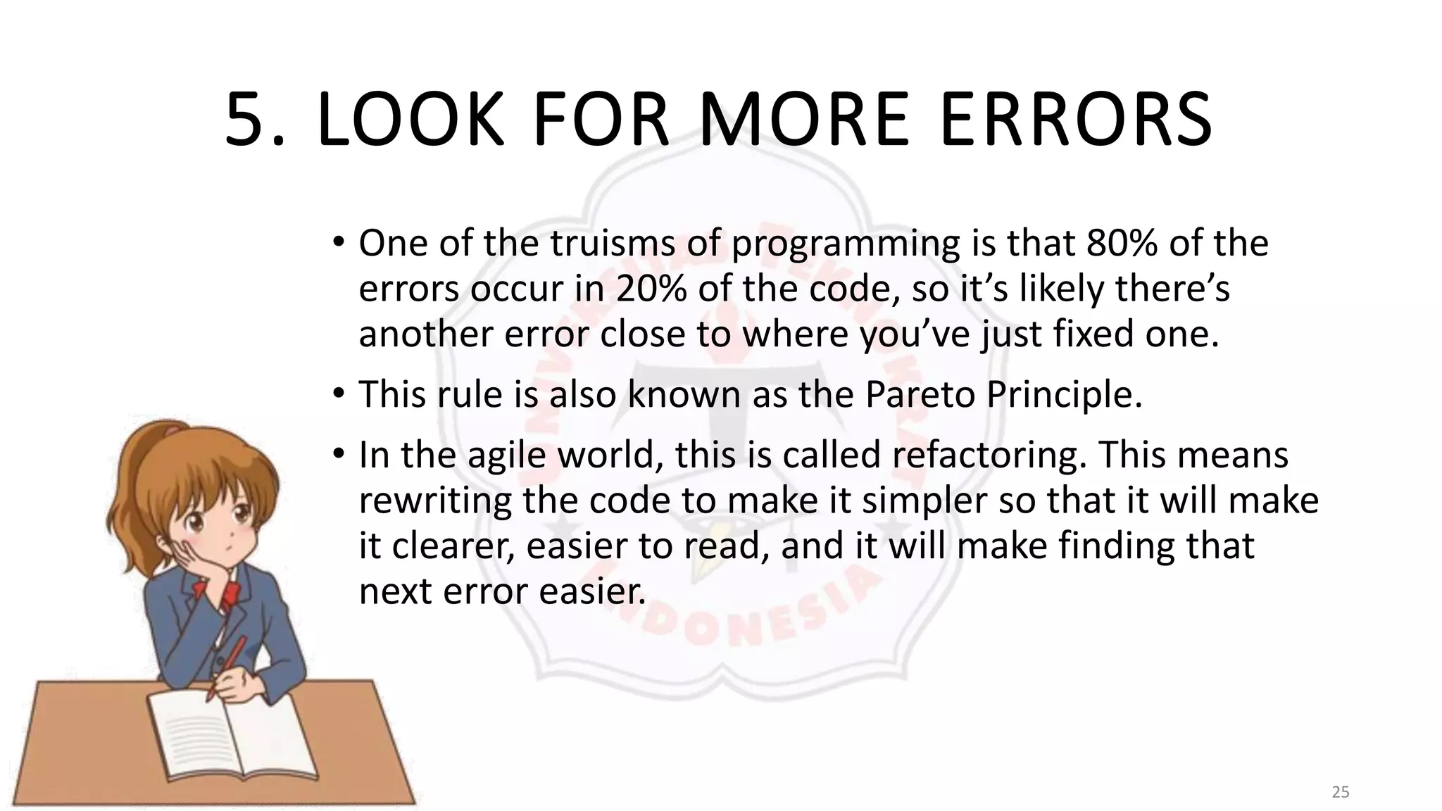 25
5. LOOK FOR MORE ERRORS
• One of the truisms of programming is that 80% of the
errors occur in 20% of the code, so it’s likely there’s
another error close to where you’ve just fixed one.
• This rule is also known as the Pareto Principle.
• In the agile world, this is called refactoring. This means
rewriting the code to make it simpler so that it will make
it clearer, easier to read, and it will make finding that
next error easier.
 