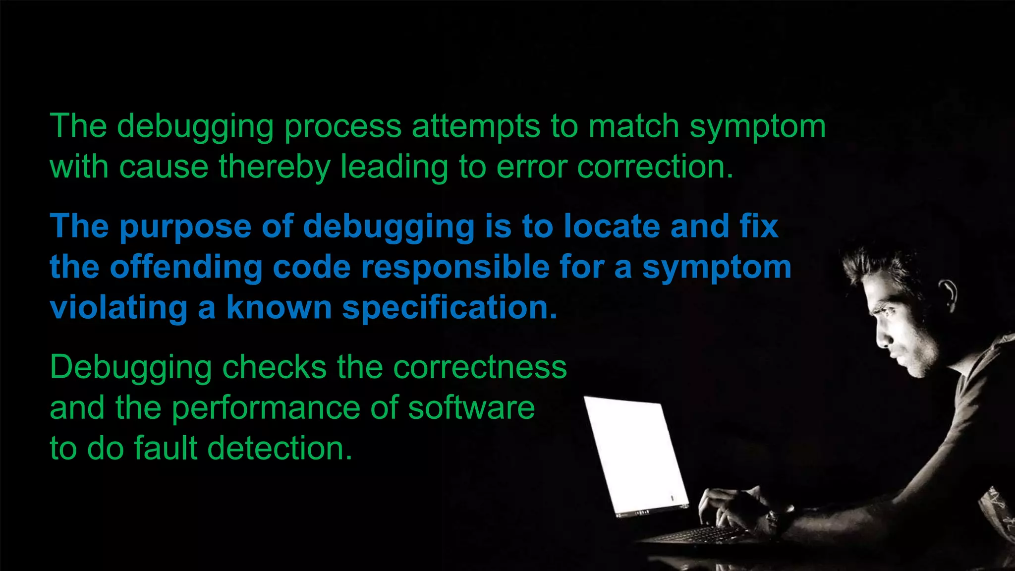 The debugging process attempts to match symptom
with cause thereby leading to error correction.
The purpose of debugging is to locate and fix
the offending code responsible for a symptom
violating a known specification.
Debugging checks the correctness
and the performance of software
to do fault detection.
 