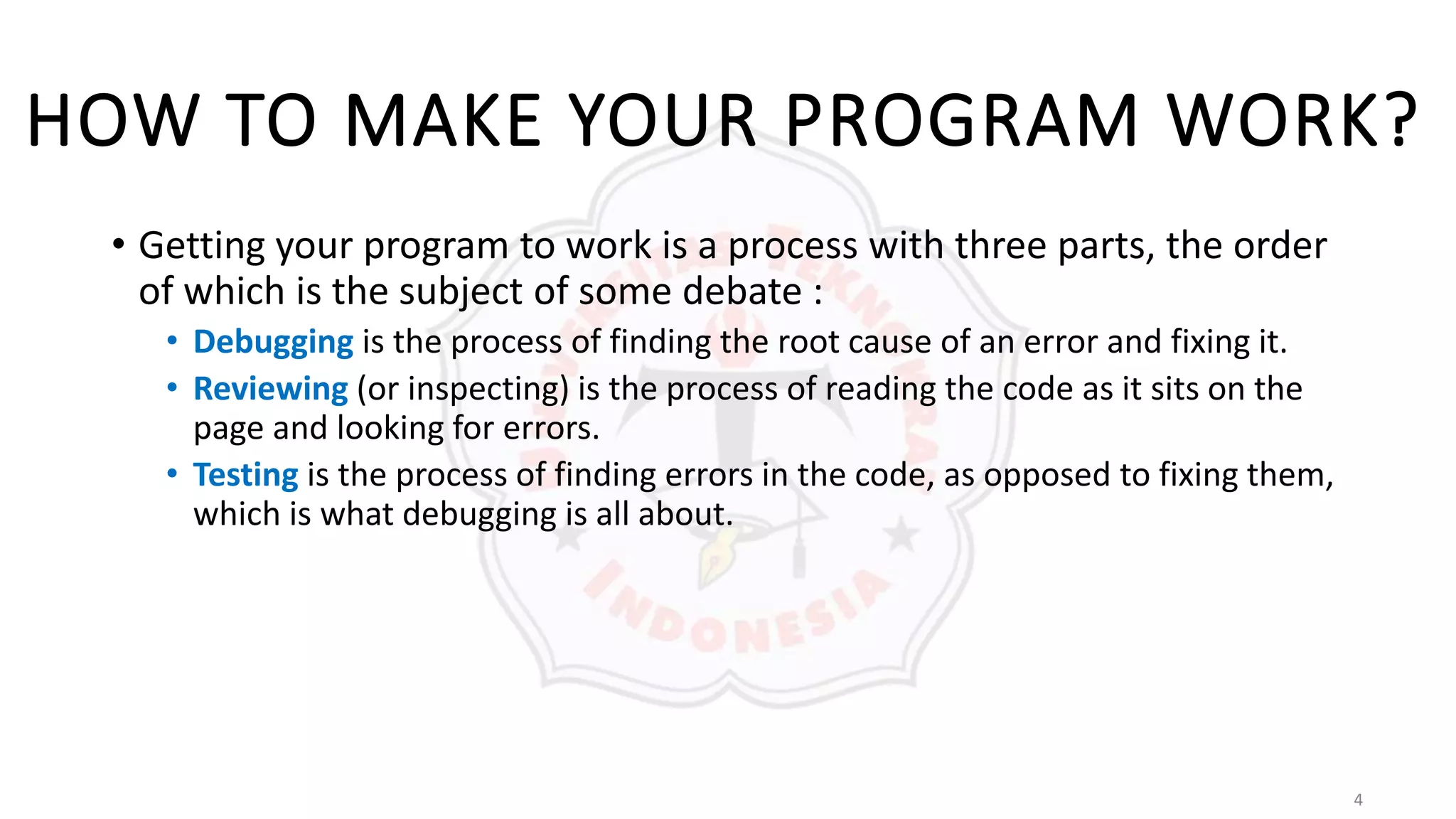 4
HOW TO MAKE YOUR PROGRAM WORK?
• Getting your program to work is a process with three parts, the order
of which is the subject of some debate :
• Debugging is the process of finding the root cause of an error and fixing it.
• Reviewing (or inspecting) is the process of reading the code as it sits on the
page and looking for errors.
• Testing is the process of finding errors in the code, as opposed to fixing them,
which is what debugging is all about.
 