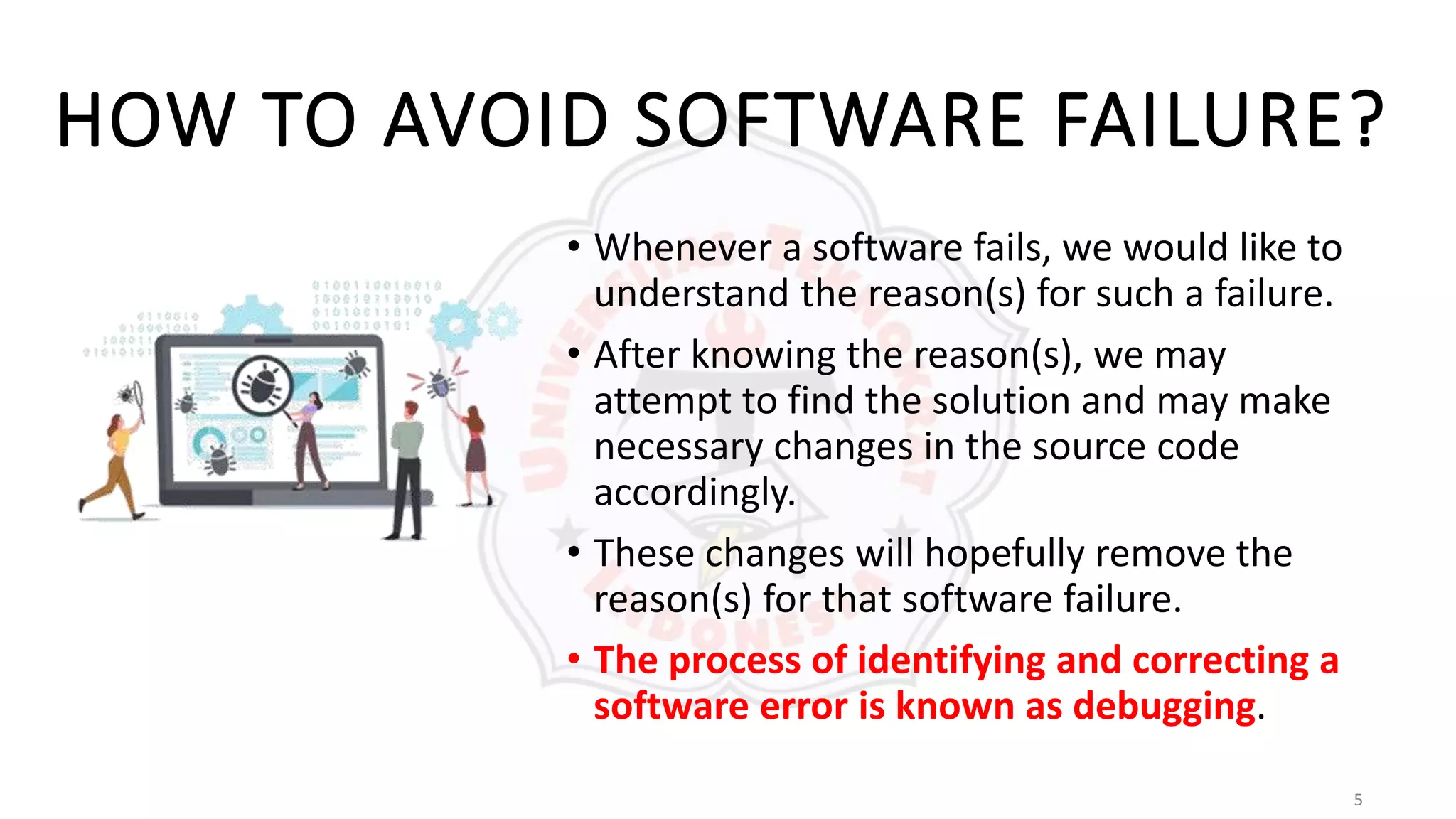 5
HOW TO AVOID SOFTWARE FAILURE?
• Whenever a software fails, we would like to
understand the reason(s) for such a failure.
• After knowing the reason(s), we may
attempt to find the solution and may make
necessary changes in the source code
accordingly.
• These changes will hopefully remove the
reason(s) for that software failure.
• The process of identifying and correcting a
software error is known as debugging.
 