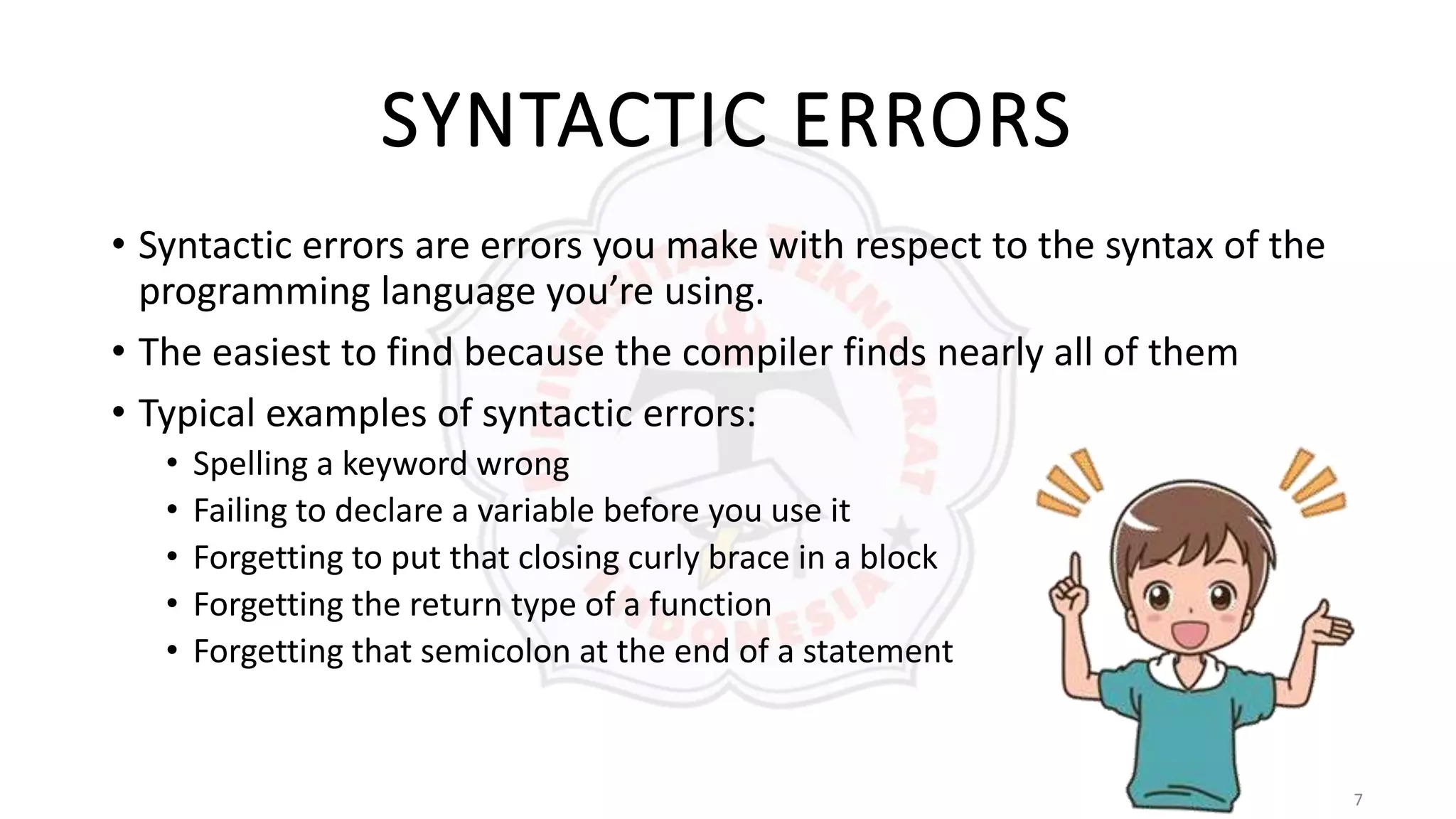 7
SYNTACTIC ERRORS
• Syntactic errors are errors you make with respect to the syntax of the
programming language you’re using.
• The easiest to find because the compiler finds nearly all of them
• Typical examples of syntactic errors:
• Spelling a keyword wrong
• Failing to declare a variable before you use it
• Forgetting to put that closing curly brace in a block
• Forgetting the return type of a function
• Forgetting that semicolon at the end of a statement
 