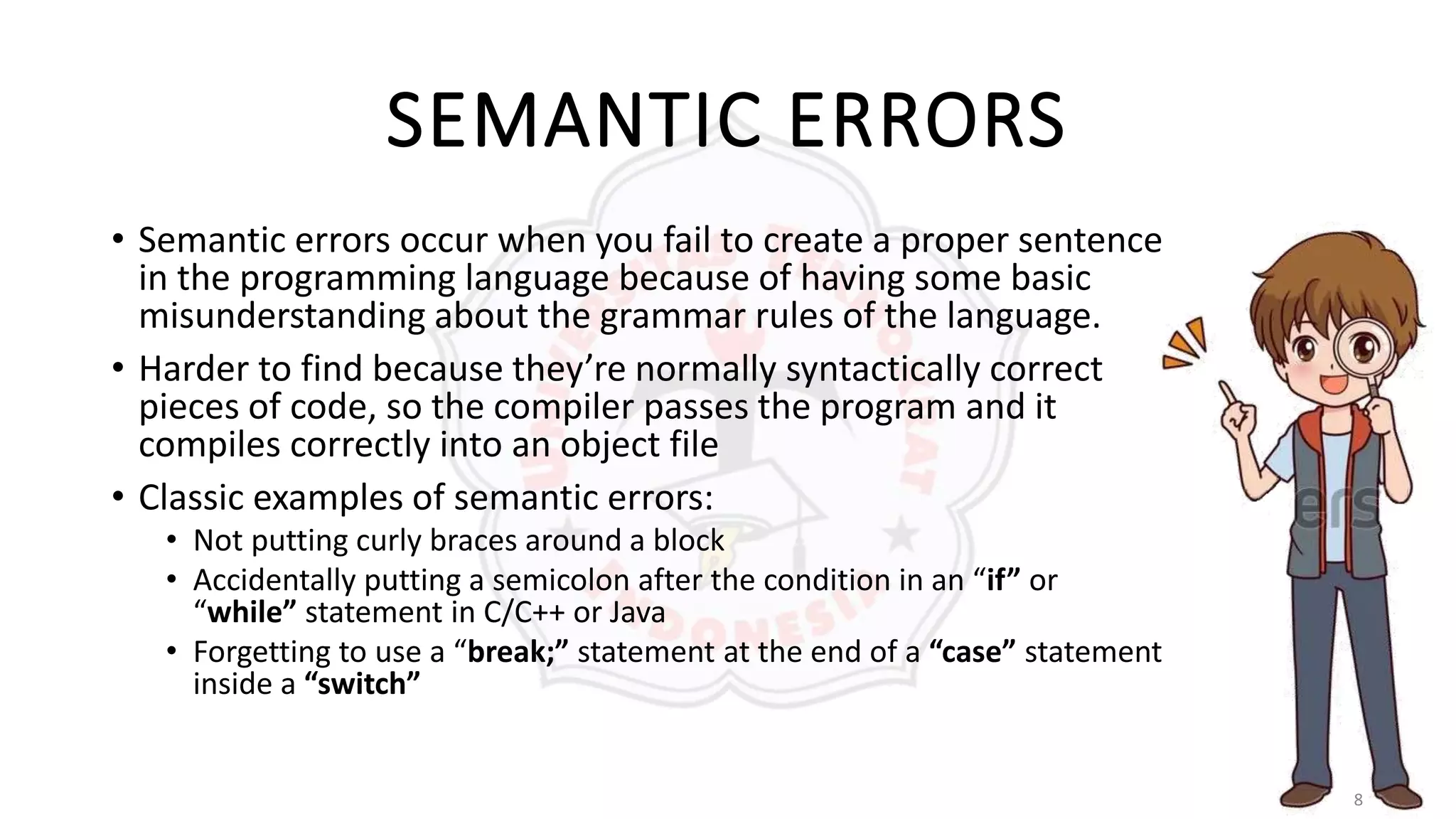 8
SEMANTIC ERRORS
• Semantic errors occur when you fail to create a proper sentence
in the programming language because of having some basic
misunderstanding about the grammar rules of the language.
• Harder to find because they’re normally syntactically correct
pieces of code, so the compiler passes the program and it
compiles correctly into an object file
• Classic examples of semantic errors:
• Not putting curly braces around a block
• Accidentally putting a semicolon after the condition in an “if” or
“while” statement in C/C++ or Java
• Forgetting to use a “break;” statement at the end of a “case” statement
inside a “switch”
 