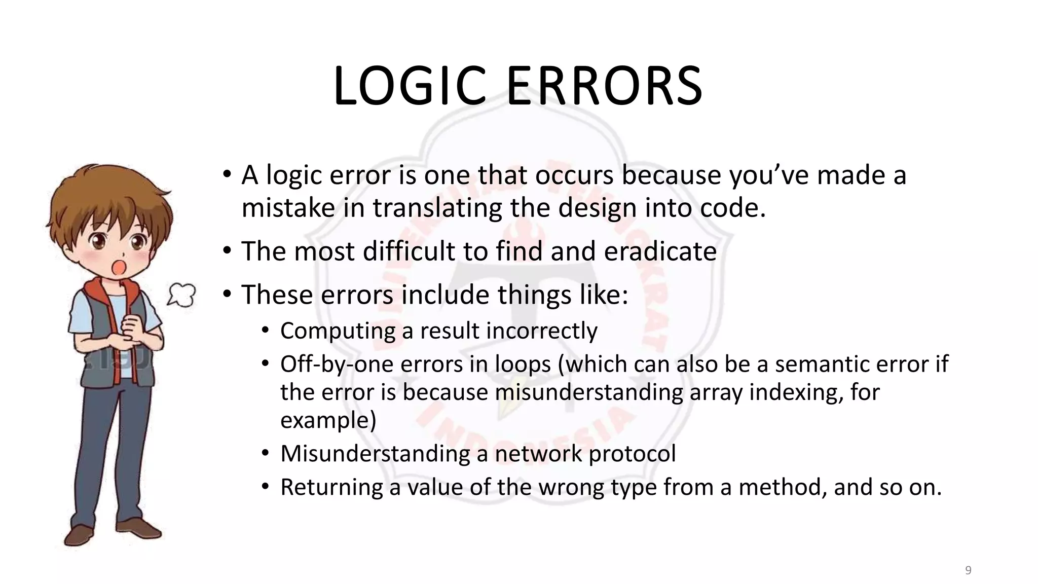 9
LOGIC ERRORS
• A logic error is one that occurs because you’ve made a
mistake in translating the design into code.
• The most difficult to find and eradicate
• These errors include things like:
• Computing a result incorrectly
• Off-by-one errors in loops (which can also be a semantic error if
the error is because misunderstanding array indexing, for
example)
• Misunderstanding a network protocol
• Returning a value of the wrong type from a method, and so on.
 