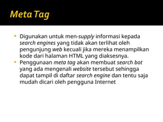  Digunakan untuk men-supply informasi kepada
search engines yang tidak akan terlihat oleh
pengunjung web kecuali jika mereka menampilkan
kode dari halaman HTML yang diaksesnya.
 Penggunaan meta tag akan membuat search bot
yang ada mengenali website tersebut sehingga
dapat tampil di daftar search engine dan tentu saja
mudah dicari oleh pengguna Internet
 