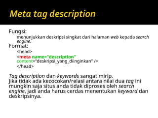 Fungsi:
menunjukkan deskripsi singkat dari halaman web kepada search
engine.
Format:
<head>
<meta name="description"
content=“deskripsi_yang_diinginkan" />
</head>
Tag description dan keywords sangat mirip.
Jika tidak ada kecocokan/relasi antara nilai dua tag ini
mungkin saja situs anda tidak diproses oleh search
engine, jadi anda harus cerdas menentukan keyword dan
deskripsinya.
 