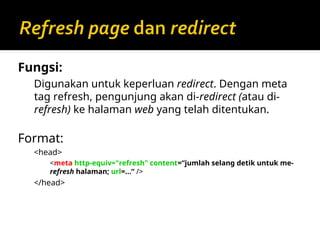 Fungsi:
Digunakan untuk keperluan redirect. Dengan meta
tag refresh, pengunjung akan di-redirect (atau di-
refresh) ke halaman web yang telah ditentukan.
Format:
<head>
<meta http-equiv="refresh" content=“jumlah selang detik untuk me-
refresh halaman; url=…“ />
</head>
 