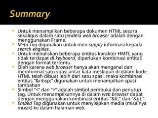  Untuk menampilkan beberapa dokumen HTML secara
sekaligus dalam satu jendela web browser adalah dengan
menggunakan Frame.
 Meta Tag digunakan untuk men-supply informasi kepada
search engines.
 Untuk menuliskan beberapa entitas karakter HMTL yang
tidak terdapat di keyboard, diperlukan kombinasi entitas
dengan format tertentu.
 Oleh karena web browser hanya akan mengenal dan
memformat satu spasi antar kata meskipun di dalam kode
HTML telah dibuat lebih dari satu spasi, maka kombinasi
entitas “&nbsp;” digunakan untuk menampilkan spasi
tambahan
 Simbol “<“ dan “>” adalah simbol pembuka dan penutup
tag. Untuk menampilkannya di dalam web browser dapat
dengan menggunakan kombinasi entitas “<” dan “>”.
 Embed Tag digunakan untuk menyisipkan media (misalnya
musik) ke dalam halaman web.
 