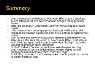  Untuk menampilkan beberapa dokumen HTML secara sekaligus
dalam satu jendela web browser adalah dengan menggunakan
Frame.
 Meta Tag digunakan untuk men-supply informasi kepada search
engines.
 Untuk menuliskan beberapa entitas karakter HMTL yang tidak
terdapat di keyboard, diperlukan kombinasi entitas dengan format
tertentu.
 Oleh karena web browser hanya akan mengenal dan memformat
satu spasi antar kata meskipun di dalam kode HTML telah dibuat
lebih dari satu spasi, maka kombinasi entitas “&nbsp;” digunakan
untuk menampilkan spasi tambahan
 Simbol “<“ dan “>” adalah simbol pembuka dan penutup tag.
Untuk menampilkannya di dalam web browser dapat dengan
menggunakan kombinasi entitas “<” dan “>”.
 Embed Tag digunakan untuk menyisipkan media (misalnya musik)
ke dalam halaman web.
 